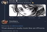 Kinuko @kinucakes. 1d Another iPhone drawing 32 17322 3,741 ↑ TimAkers @TimAkers Replying to @kinucakes That doesn't really look like an iPhone. 30/05/2018, 05:19