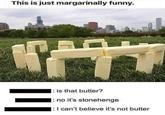 This is just margarinally funny. = is that butter? |: no it's stonehenge : I can't believe it's not butter