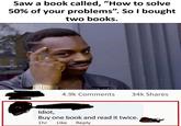 Saw a book called, "How to solve 50% of your problems". So I bought two books. 4.9k Comments 34k Shares Idiot, Buy one book and read it twice. 1hr Like Reply