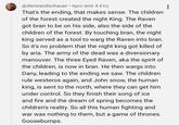 @derwandschauer • πριν από 4 έτη That's the ending, that makes sense. The children of the forest created the night King. The Raven got bran to be on his side, also the side of the children of the forest. By touching bran, the night king served as a tool to warg the Raven into bran. So it's no problem that the night king got killed of by aria. The army of the dead was a diversionary manouver. The three Eyed Raven, aka the spirit of the children, is now in bran. He then wargs into Dany, leading to the ending we saw. The children rule westeros again, and John snow, the human king, is sent to the north, where they can get him under control. So they finish their song of ice and fire and the dream of spring becomes the children's reality. So all this human fighting and war was nothing to them, but a game of thrones. Goosebumps.