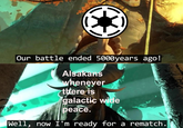 Our battle ended 5000years ago! Alsakans whenever there is galactic wide peace. Well, now I'm ready for a rematch.