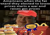 Americans when the fat retard they elected to lower prices starts a war and raises gas prices AMERICA GREAT AGAIN FELL FOR IT AGAIN AWARD