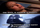 OBI-WAN, IS ANAKIN ALRIGHT? WHERE IS PADME? IS SHE SAFE? IS SHE ALRIGHT?