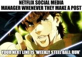 NETFLIX SOCIAL MEDIA MANAGER WHENEVER THEY MAKE A POST TOKYO.MX YOUR NEXT LINE IS 'WEEKLY STEEL BALL RUN' imgflip.com