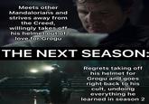 Meets other Mandalorians and strives away from the Creed, willingly takes off his helmet out of love for Grogu THE NEXT SEASON: Regrets taking off his helmet for Grogu and goes right back to his cult, undoing everything he learned in season 2