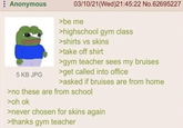 Anonymous 5 KB JPG 03/10/21(Wed)21:45:22 No.62695227 >be me >highschool gym class >shirts vs skins >take off shirt >gym teacher sees my bruises >get called into office >asked if bruises are from home >no these are from school >oh ok >never chosen for skins again >thanks gym teacher