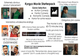 Extremely obvious product placement AQUIA Kyrgyz Movie Starterpack Genre Selection: Action Comedy Family Comedy Romantic Comedy КЫРГЫЗФИЛЬМ 75% chance it was filmed in Chuy Valley or Issyk-Kul куда вы всё время спешите? Horror for some reason Obligatory jinn scene The movie is only Mandatory wholesome endings 80% chance there are built-in 60-75 minutes long Russian subtitles Usually genuinely funny. HE'S LITERALLY EVERYWHERE Сейчас на репетицию бежать надо. We're actually in the top 5 countries by movie production per capita First Half: Comedy Second Half: Serious (often talks about politics or cultural issues) КР входит в топ-5 стран по производству отечественных фильмов на душу населения Lesson of every film: "Remember kids, always respect your parents!" (but it's usually done in a thoughtful way) Random religious moment (one per movie)