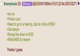 Anonymous (ID: 5KPx2zJC) 03/04/19(Mon)15:01:22 No.205133271 >be me >Police court >Need to go to a hearing, look at a fine of €500 >Get lawyer >Brings fine down to €200 >Billed €600 by lawyer Thanks I guess