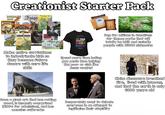 Creationist Starter Pack DINOSAURS ago DESIGN Avswers Kids Legend Dinosaurs When Deasons Heme were Good ARH DINOSAURS of the world DINOSA DINOSAURS EDEN KEN HAM THE IDINE MYSTERY NOSAURS y for Kids Láb NEW SEASON BUT MY THE TRUE MEANING RAIN BOW GENESIS T Beg for millions in donations for theme parks that will totally be built and swindle people with $6000 nicknacks Make entire curriculums to indoctrinate kids so they become future donors with zero life skills Spend more time hating gay peole than helping the poor or sick like Jesus wanted Have a giant ark that has rotting wood, is insanely overpriced ($100's for admission), and has measles outbreaks Desperately want to debate everyone in an attempt to legitimize their stupidity Claim dinosaurs breathed fire, lived with humans, and that the earth is only 6000 years old