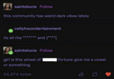 saintelucie Follow this community has weird dark vibes lately cellyhwondertainment its all rhe and )****( saintelucie Follow girl is this wheel of I fortune give me a vowel or something 24,574 notes