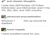 just-shower-thoughts I hate that SEPTember OCTOber NOVember and DECember aren't the 7th, 8th, 9th, and 10th months. advanced-procrastination Whoever f this up should be stabbed hums-happily I have excellent news for you.