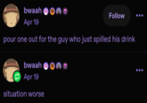 bwaah Apr 19 Follow pour one out for the guy who just spilled his drink bwaah Apr 19 situation worse