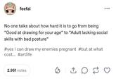 feefal No one talks about how hard it is to go from being "Good at drawing for your age" to "Adult lacking social skills with bad posture" #yes I can draw my enemies pregnant #but at what cost... #artlife 2.951 notes D 17