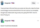 tlirsgender Follow I have just been informed there are scooby doo fans who make the titular scoob shaggy's service animal & this is fun and cute but my immediate thought was medical alert dog scooby doo going RUH ROH! And it's kind of frying me tlirsgender RAGGY YOUR ROOD RESSURE ...