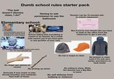 Dumb school rules starter pack "The bell doesn't dismiss class, I do!" Having to ask permission to use the bathroom Elementary school: Teacher can be 15 minutes late to unlock classroom TARDY SLIP Date Student Time Reason PLEASE ADMIT STUDENT TO CLASS Excused Unexcused Uncomfortable amount of joining hands during class activities for some reason SHARING IS CARING Stride School telling kids everything is meant to be shared. As a result kids swarm you if you have gum or any goodies of your own. But if you're one minute late you have to walk to the office from the classroom to get a late slip. Not allowed indoors during recess even when it's -10° and miserable out No finger gun games at recess No picking up sticks Seriously it was easier to play bloody knuckles and roshambo than both of these. No hat or toque in class No jackets in class even if it's sub zero winter and there's no heat inside No eating in class. While the teacher has a Big Mac in hand. No self defense from bullying or violence!