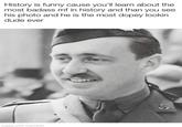 History is funny cause you'll learn about the most badass mf in history and than you see his photo and he is the most dopey lookin dude ever made with mematic