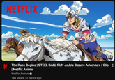 N NETFLIX 0:57 The Race Begins | STEEL BALL RUN JoJo's Bizarre Adventure | Clip | Netflix Anime Netflix Anime 14k views • 2 hours ago