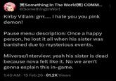Something In The World COMM... @SomethingInWorl Kirby Villain: grrr..... I hate you you pink demon! Pause menu description: Once a happy person, he lost it all when his sister was banished due to mysterious events. Miiverse/Interview: yeah his sister is dead because nova felt like it. No we aren't gonna explain this in-game. 1:40 AM - 15 Feb 26 - 81.2K Views