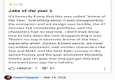<1/10 Joke of the year > It's honestly funny that this was called "Anime of the Year." Everything about it was disappointing- the animation and art design was terrible, the 47 minutes felt completely pointless, and the characters had no real role. I don't even know how to fully describe how disappointing it was. There's no way it deserves Anime of the Year, especially when Jujutsu Kaisen exists, we have incredible animation, well-written characters like Yuji and Maki, and the best fight scenes in the anime history and the goat animators Honestly, thanks god i'm glad that mid jojo got this bad treatment poor jojo fans hahaha. I Helpful ⚫ 1 • 61 • ItadoriYujigoat Mar 19, 2026