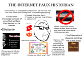 THE INTERNET FAUX HISTORIAN >Views history as a straight line of dominoes with no more than one main reason and consequence for something happening >Their entire knowledge consists of unverified spit facts they learned on the internet >Dilettante >Critiques Great man theory rite n] tri >Provides no alternate view of history as replacement ea >Sources: い u /nju:/ nov bet. See ta” nuance mean Juxaxn expre 'sh or 'hue'l ub noun th utterstock.com 1155439036 They call me O SOURCES CITED >patronizing contrarian O BOOKS READ 7 HALF-TRUE ANECDOTES >Throws around lofty but vague quotes to appear enlightened $ Cause and Effect Political Social Rights Culture Ideology Religion Government Identity Economic Geographic Systems Topography Imports Location Exports Land Manufacturing Climate >Either only knows military history or looks down on those who study it as crypto-fascist HO14 playing chuds >Opinions 180 every day depending on what contrarian hot take got the most upvotes in an r/historymemes comment section >"Cause and effect, what's that?" on that given day >YouTube edits of classical paintings set to this song: stranglers Golden Brown