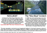 *99 03605590 0430 都合により、番組を変更してお送りしています。 NICE_BOAT In World 6-6 of New Super Mario Bros. Wii, a boat with a tilt-controlled spotlight appears. Internally, this object is called "NICE_BOAT". While this may simply mean the programmers thought it was a particularly nice boat, there is reason to assume it is related to the September 2007 "Nice Boat" broadcast incident. The "Nice Boat" incident In 2007, the anime School Days was aired in Japan. The day before the final episode, which would have featured a girl committing a violent murder, a similar murder took place in real life (16-year-old girl murdered her father with an axe in Kyoto). The episode was cancelled and stock footage was played for 30 minutes in its place, featuring a boat. The boat, alongside a comment on an imageboard calling it a "nice boat", became a meme in Japan after the incident. Due to NSMBW releasing in 2009, it would have been in development at the time and it stands to reason that the developers could have been referencing the meme. Source: tcrf.net/New_Super_Mario_Bros._Wii, youtube.com/watch?v=YwortdC_014