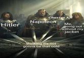 Hitler Charles XII Napoleon Me, going out without my jacket thinking it's not gonna be that cold