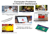Computer Problems In Film/TV Starterpack grabs, shakes, or slaps monitor to try to get it to work "This thing belongs in a museum!" *mashes keyboard* No Internet Connection A 3 utterstock IT Department is either unresponsive/unavailable, or its a problem they've never seen before Blue Planet Studio shutterstock Blue Planet Studi 2 VIRUS ALER Shutterstock A Clean Virus Blue Planet Studio S shutterstock shutterstoc IMAGE ID: 2274012721 www.shutterstock.com shutterstock giant virus popup window No Internet = Computer inaccessible "Come on, come on... don't do this to me now!" computer straight up catches on fire Dialing Progress *dialup sound* X