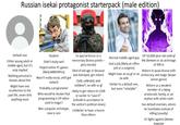Russian isekai protagonist starterpack (male edition) Default one Either young adult or middle aged, but it's only implied Nothing personal is known about him Might have one recollection to the past life, never tells anything more Student Didn't study well Played online PC games (likely MMORPGs) Wasn't really social, until got isekai'd Probably a programmer Who would've known that programming is OP when used in magic? Was a popular archetype, now is rare Ex special forces or a mercenary (bonus points - grey morals) Died of old age or because was betrayed, got reborn Cold, collected, and ruthless, no wife or gf Likely to get reborn in USSR or earlier to "save it" (rebuild in accordance to the author's political views) Unlikelier to have a harem than others Normal middle-aged guy Had a job (likely an office job or a surgeon) Might have an ex-gf or an ex-wife Similar to a default one, but more "relatable" OP 10,000-year-old Lord of the Demons or an archmage of 999 lv Reborn in quasi-Russia with aristocracy and magic (boyar- anime genre) Reborn as a weakest member of a dying aristocratic family, or an orphan with aristo roots Has default enemies, whom he humiliates instead of killing (usually) Or fights against Demon Invasion