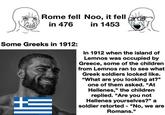 Rome fell Noo, it fell in 476 in 1453 Some Greeks in 1912: In 1912 when the island of Lemnos was occupied by Greece, some of the children from Lemnos ran to see what Greek soldiers looked like. "What are you looking at?" one of them asked. "At Hellenes," the children replied. "Are you not Hellenes yourselves?" a soldier retorted - "No, we are Romans."