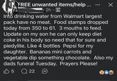 FREE unwanted items/help... 2h⚫ Into drinking water from Walmart largest pack have no meat. Food stamps dropped today from 350 to 61. 3 mouths to feed. Update on my son he can only keep diet coke in his body so need that for sure and piedylite. Like 4 bottles Pepsi for my daughter. Bananas mini carrots and vegetable dip something chocolate. Also my dads funeral Tuesday. Prayers Please! 35 Q 22 22