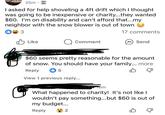 25m • I asked for help shoveling a 4ft drift which I thought was going to be inexpensive or charity...they wanted $60. I'm on disability and can't afford that...my neighbor with the snow blower is out of town 3 ✓ Like Q Comment ZOTIT 17 comments Send $60 seems pretty reasonable for the amount of snow. You should have your family... more Reply 5 View 1 previous reply... 16m What happened to charity! It's not like I wouldn't pay something...but $60 is out of my budget... Reply 2 B
