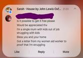 " Sarah House by John Lewis Oxf... 21:23 Is it possible to get it free please Would be appreciated thx I'm a single mum with kids out of job struggling with kids Bless you and your home Got a letter from my women aid worker to proof that I'm struggling Like Reply Mute <