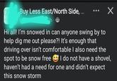Y Buy Less East/North Side, ... ✓ h Sisle, M 7h8 Hi all! I'm snowed in can anyone swing by to help dig me out please?! It's enough that driving over isn't comfortable I also need the spot to be snow free I do not have a shovel, haven't had a need for one and didn't expect this snow storm