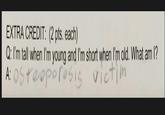 EXTRA CREDIT: (2 pts. each) Q: I'm tall when I'm young and I'm short when I'm old. What am I? A: Osteoporosis victim