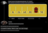 Test your IQ @testandoqi ◆ 1pm At what number is the car parked? 16 06 68 88 287 17158 ♡ 1,179 Luisa @ldevesmarques In reply to @testandoqi I can't see, the car is on top 0:25 Feb 17 21 Twitter for iPhone 98 до