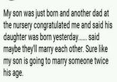 My son was just born and another dad at the nursery congratulated me and said his daughter was born yesterday...... said maybe they'll marry each other. Sure like my son is going to marry someone twice his age.