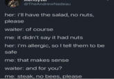 @TheAndrewNadeau her: i'll have the salad, no nuts, please waiter: of course me: it didn't say it had nuts her: i'm allergic, so I tell them to be safe me: that makes sense waiter: and for you? me: steak, no bees, please