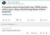 r/Showerthoughts u/MasonKowabunga • 9h If anyone were to go back say, 1000 years, with a gun, they could bring down entire empires. Mindblowing 55 BEST COMMENTS 30 ↑ Share Award Waxor44 9h You'd need bullets too Reply 29