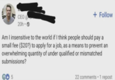+ Follow CEO @ 20h. Am I insensitive to the world if I think people should pay a small fee ($20?) to apply for a job, as a means to prevent an overwhelming quantity of under qualified or mismatched submissions? 5 . 22 comments 1 repost