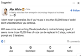 Suggested Alex White in • 3rd+ + Follow I clearly articulate how enterprise technology impacts a business 3h. I don't mean to generalize. But if you're app is less than 50,000 lines of code I don't understand how you continue. With ever-more over arching Claude (and others) contracts being signed, it seems to me those 10,000 lines of code can be replaced in 2 steps, a decent prompt and 2 iterations. 2 11 comments Like Comment Repost Send