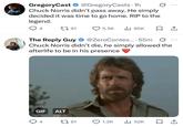 GregoryCast ✶ @GregoryCasts. 1h Chuck Norris didn't pass away. He simply decided it was time to go home. RIP to the legend. ... 4 191 5.5K ılı 85K □ ↑ The Reply Guy @ZeroContex... 55m Ø Chuck Norris didn't die, he simply allowed the afterlife to be in his presence GIF ALT 4 61 1.3K 52K