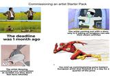 Commissioning an artist Starter Pack 0 wwww The deadline was 1 month ago The artist coming out with a story why is it taking so long (you can see their steam activity) the AllPosters NO The artist denying cancelling your commission at random cuz they don't feel it(no refunds) You end up commissioning some Eastern European artist that finishes it in a day for a quarter of the price