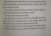 When the town was well behind them Dunk cleared his throat, and said, "Bad business, cutting off the heads of septons. All he did was talk. Words are wind." "Some words are wind, ser. Some are treason." Egg was skinny as a stick, all ribs and elbows, but he did have a mouth. "Now you sound a proper princeling." Egg took that for an insult, which it was. "He might have been a septon, but he was preaching lies, ser. The drought wasn't Lord Bloodraven's fault, nor the Great Spring Sickness either." "Might be that's so, but if we start cutting off the heads of all the fools and liars, half the towns in the Seven Kingdoms will be empty."
