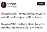 Spellgage @spellgage Follow The year is 2005. The Pope just died, but you're excited to see Revenge of the Sith in theaters. The year is 2025. The Pope just died, but you're excited to see Revenge of the Sith in theaters.