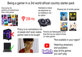 Being a gamer in a 3rd world african country starter pack Discovering the goldmine of entertainment that is indie games Hardware is twice as expensive so Playing lots of mobile games DIMDE egis STARDEW VALLEY XOTICPC HAD 256 ms pc building is not an option PUBG MOBILE CALL DUTY MOBILEO ST Piracy is so normalized a lot of people don't even realize games need to be bought GOLDEN MONTH Parents are flabergasted when they find out you spend money on video games HOVOVERSE "Not available in your region" Watching streamers and youtubers twitch play all the games you can't play