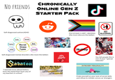 CHRONICALLY NO FRIENDS ONLINE GEN Z STARTER PACK Self-diagnosed autism/ADHD Anxiety Disorders Depression Disorders Schizophrenia Disorders Mental Illness Bipolar Mood Disorders Eating Disorders Types Personality Disorders Self-diagnosed mental disorders (the more the better) Sabaton "I learned more about history from this band than from any of my teachers in school" ل Pick at least 2 LGBT+ identities (the more obscure the better) NO ALCOHOL Hobby You tell people this is one of your "special interests" INTROVERT PERSONALITY Pride yourself on your lack of social skills and refuse to initiate convos w/ strangers