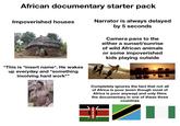 African documentary starter pack Impoverished houses Narrator is always delayed by 5 seconds Camera pans to the either a sunset/sunrise of wild African animals or some impoverished kids playing outside "This is *insert name*. He wakes up everyday and *something involving hard work*" Completely ignores the fact that not all of Africa is poor (even though most of Africa is poor anyway) and only films the documentary in one of these three countries