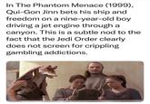 In The Phantom Menace (1999), Qui-Gon Jinn bets his ship and freedom on a nine-year-old boy driving a jet engine through a canyon. This is a subtle nod to the fact that the Jedi Order clearly does not screen for crippling gambling addictions.