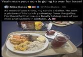 Yeah man your son is going to war for Israel Mike Bales @MikeBales · 5h As most of you know, my son is a Sailor. He sent a picture of his lunch yesterday from the galley. I'm thankful that we are finally taking care of our men and women in uniform. A Srirachs CHA hot chile Suce