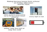 Riding the bus home from school on Friday afternoon Starter Pack other students keep acting up so the bus driver keeps stopping 100 MAX 18.2 F CIF MODE A either way too hot or way too cold every light is red